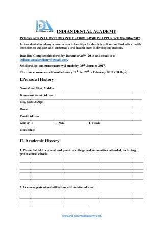 www.indiandentalacademy.com
INDIAN DENTAL ACADEMY
INTERNATIONAL ORTHODONTIC SCHOLARSHIPS APPLICATION-2016-2017
Indian dental academy announces scholarships for dentists in fixed orthodontics, with
intention to support and encourage oral health care in developing nations.
Deadline-Complete this form by December 25th -2016 and email it to
indiandentalacademy@gmail.com.
Scholarships announcements will made by 05th January 2017.
The course commence from February 17th to 26th - February 2017 (10 Days).
I.Personal History
Name (Last, First, Middle):
__________________________________________________________________________________
Permanent Street Address:
_________________________________________________________________________________
City, State & Zip:
_________________________________________________________________________________
Phone:
_________________________________________________________________________________
E mail Address:
_________________________________________________________________________________
Gender : Male Female
Citizenship:
_________________________________________________________________________________
II. Academic History
1. Please list ALL current and previous college and universities attended, including
professional schools.
__________________________________________________________________________________
__________________________________________________________________________________
__________________________________________________________________________________
__________________________________________________________________________________
__________________________________________________________________________________
__________________________________________________________________________________
__________________________________________________________________________________
2. Licenses / professional affiliations with website address:
__________________________________________________________________________________
__________________________________________________________________________________
__________________________________________________________________________________
__________________________________________________________________________________
______________________________________________
 