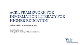 ACRL FRAMEWORK FOR
INFORMATION LITERACY FOR
HIGHER EDUCATION
Scholarship as Conversation
University Library
Kelly Marie Blanchat
Undergraduate Teaching and Outreach Librarian
 