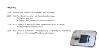 2006 – 2009 National University of Singapore – BA (Psychology)
2013 – 2015 Penn State University – MA (Psychology/Sociology)
Fulbright scholarship
Australian Development Scholarship/ (Leadership…)
2016 – 2018 University of Amsterdam – MSc (Development/Political Science)
Amsterdam Excellence Scholarship
2019 – 2023 University of Aberdeen – PhD (Citizenship, Civil Society, and Rule of Law)
European Commission’s Marie Curie Actions grant
The journey…
 