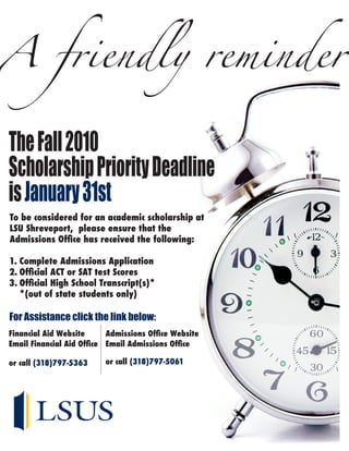 A friendly reminder

The Fall 2010
Scholarship Priority Deadline
is January 31st
To be considered for an academic scholarship at
LSU Shreveport, please ensure that the
Admissions Office has received the following:

1. Complete Admissions Application
2. Official ACT or SAT test Scores
3. Official High School Transcript(s)*
   *(out of state students only)

For Assistance click the link below:
Financial Aid Website      Admissions Office Website
Email Financial Aid Office Email Admissions Office

or call (318)797-5363     or call (318)797-5061
 