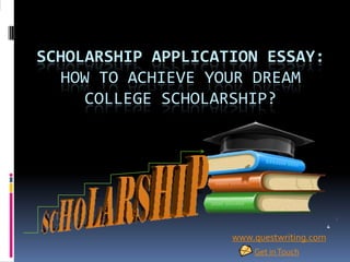 SCHOLARSHIP APPLICATION ESSAY:
HOW TO ACHIEVE YOUR DREAM
COLLEGE SCHOLARSHIP?
www.questwriting.com
Get inTouch
 