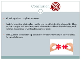 Conclusion
 Wrap it up with a couple of sentences.
 Begin by restating what makes you the best candidate for the scholarship. Then
explain how you will benefit from the scholarship and how this scholarship will
help you to continue towards achieving your goals.
 Finally, thank the scholarship committee for the opportunity to be considered
for the scholarship.
 