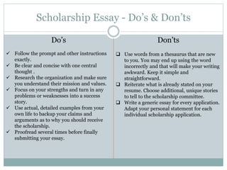 Scholarship Essay - Do’s & Don’ts
Do’s
 Follow the prompt and other instructions
exactly.
 Be clear and concise with one central
thought .
 Research the organization and make sure
you understand their mission and values.
 Focus on your strengths and turn in any
problems or weaknesses into a success
story.
 Use actual, detailed examples from your
own life to backup your claims and
arguments as to why you should receive
the scholarship.
 Proofread several times before finally
submitting your essay.
Don’ts
 Use words from a thesaurus that are new
to you. You may end up using the word
incorrectly and that will make your writing
awkward. Keep it simple and
straightforward.
 Reiterate what is already stated on your
resume. Choose additional, unique stories
to tell to the scholarship committee.
 Write a generic essay for every application.
Adapt your personal statement for each
individual scholarship application.
 