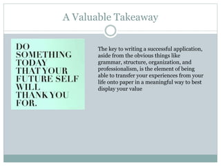 A Valuable Takeaway
The key to writing a successful application,
aside from the obvious things like
grammar, structure, organization, and
professionalism, is the element of being
able to transfer your experiences from your
life onto paper in a meaningful way to best
display your value
 