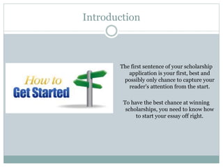 Introduction
The first sentence of your scholarship
application is your first, best and
possibly only chance to capture your
reader's attention from the start.
To have the best chance at winning
scholarships, you need to know how
to start your essay off right.
 