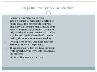 Steps that will help you achieve that:
1. Conduct an inventory of all your
accomplishments, personal strengths and
future goals. This process will help you
organize your thoughts and structure your
essay in a chronological order. It will also
help you describe your strengths in such a
way that will “grab” the readers’ attention
making them want to continue reading.
2. Develop a list of your volunteer activities
and your leadership experience.
3. Think about a problem you have faced and
write down how you were able to overcome
the problem.
4. Put in writing your career goals.
 