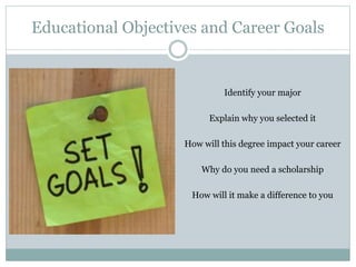 Educational Objectives and Career Goals
Identify your major
Explain why you selected it
How will this degree impact your career
Why do you need a scholarship
How will it make a difference to you
 