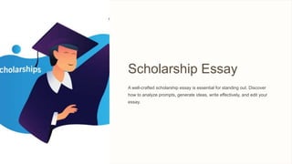 Scholarship Essay
A well-crafted scholarship essay is essential for standing out. Discover
how to analyze prompts, generate ideas, write effectively, and edit your
essay.
 