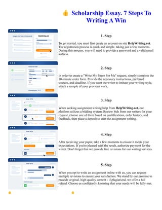 👍Scholarship Essay. 7 Steps To
Writing A Win
1. Step
To get started, you must first create an account on site HelpWriting.net.
The registration process is quick and simple, taking just a few moments.
During this process, you will need to provide a password and a valid email
address.
2. Step
In order to create a "Write My Paper For Me" request, simply complete the
10-minute order form. Provide the necessary instructions, preferred
sources, and deadline. If you want the writer to imitate your writing style,
attach a sample of your previous work.
3. Step
When seeking assignment writing help from HelpWriting.net, our
platform utilizes a bidding system. Review bids from our writers for your
request, choose one of them based on qualifications, order history, and
feedback, then place a deposit to start the assignment writing.
4. Step
After receiving your paper, take a few moments to ensure it meets your
expectations. If you're pleased with the result, authorize payment for the
writer. Don't forget that we provide free revisions for our writing services.
5. Step
When you opt to write an assignment online with us, you can request
multiple revisions to ensure your satisfaction. We stand by our promise to
provide original, high-quality content - if plagiarized, we offer a full
refund. Choose us confidently, knowing that your needs will be fully met.
👍Scholarship Essay. 7 Steps To Writing A Win 👍Scholarship Essay. 7 Steps To Writing A Win
 
