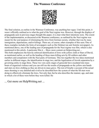 The Wannsee Conference
The final solution, as outline in the Wannsee Conference, was anything but vague. Until this point, it
wasn t officially outlined as to what the goal of the Nazi regime was. However, through the displays of
propaganda seen in previous stages thought this paper, it is clear what their intentions were. The extent
of the implementation, as discussed at the Wannsee conference, as outlined by the Nazi regime was
meant for the soul purpose of eliminating the Jews from German society, whether that was by mass
immigration, deportations, and/or killings. There are, of course, other examples of this seen. One of
these examples includes the form of newspapers such as Der Strümer (an anti Semitic newspaper). As
mentioned above, one of the leading uses of propaganda for the Nazi regime was film, which is also
mentioned in this article. A particular film it ... Show more content on Helpwriting.net ...
This both emphasizes the heavily enforced identification of Jews with yellow cloth or Stars of David,
as mentioned earlier, as well as the heading of these mass killing acts by SS soldiers and other
members and conspirators with the Nazi party of Germany. This ties together the two ideas mentioned
earlier in different stages, the identification in stage two, and the legalization of Jewish separation by a
governing entity in stage three. These two very early stages of genocide have escalated into mass
bouts of organized violence and you can still see the results of propaganda on the yellow arm bands
and stars on Jews clothing as they are driven to mass grave. The rest of Graebe s account of the actual
mass shooting is very detailed and vivid as he described how the system of what the SS men were
doing to effectively eliminate the Jews. Not only that, but he also describes the manner, age, and state
in which a lot of these were before they were killed. He
... Get more on HelpWriting.net ...
 