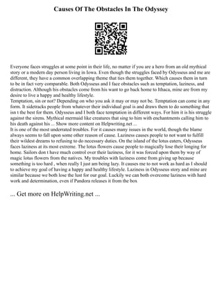Causes Of The Obstacles In The Odyssey
Everyone faces struggles at some point in their life, no matter if you are a hero from an old mythical
story or a modern day person living in Iowa. Even though the struggles faced by Odysseus and me are
different, they have a common overlapping theme that ties them together. Which causes them in turn
to be in fact very comparable. Both Odysseus and I face obstacles such as temptation, laziness, and
distraction. Although his obstacles come from his want to go back home to Ithaca, mine are from my
desire to live a happy and healthy lifestyle.
Temptation, sin or not? Depending on who you ask it may or may not be. Temptation can come in any
form. It sidetracks people from whatever their individual goal is and draws them to do something that
isn t the best for them. Odysseus and I both face temptation in different ways. For him it is his struggle
against the sirens. Mythical mermaid like creatures that sing to him with enchantments calling him to
his death against his ... Show more content on Helpwriting.net ...
It is one of the most underrated troubles. For it causes many issues in the world, though the blame
always seems to fall upon some other reason of cause. Laziness causes people to not want to fulfill
their wildest dreams to refusing to do necessary duties. On the island of the lotus eaters, Odysseus
faces laziness at its most extreme. The lotus flowers cause people to magically lose their longing for
home. Sailors don t have much control over their laziness, for it was forced upon them by way of
magic lotus flowers from the natives. My troubles with laziness come from giving up because
something is too hard , when really I just am being lazy. It causes me to not work as hard as I should
to achieve my goal of having a happy and healthy lifestyle. Laziness in Odysseus story and mine are
similar because we both lose the lust for our goal. Luckily we can both overcome laziness with hard
work and determination, even if Pandora releases it from the box
... Get more on HelpWriting.net ...
 