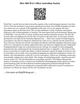 How Did Ww1 Affect Australian Society
World War 1 was the first war that involved the majority of the world including Australia. It ran from
1914 to 1918 and was held in various places spread across Europe. Over 60,000 Australians lost their
lives which was over 1 percent of the population at this time. As you can imagine, this had a
tremendous impact on the home front. The war did contributed a variety of positive and negative
influences to the civilian population of Australia. The main aspects that received dramatic changes due
to World War 1 were the roles of women, political issues and the Australian economy. The War, did
not only effect men fighting, but also the roles of women on the home front. As most men on farms
and factories were taken by the Australian Imperial Force, ... Show more content on Helpwriting.net ...
Conscription is the idea of compulsory enlistment for a state service, typically into the armed forces.
The controversy between pro and anti conscription divided the Australian population during the course
of the war. Conscription was mainly supported by those who had never stepped foot near a battlefield.
Propaganda played a large role in pressuring men into enlisting. An example of where propaganda
pressured men into volunteering for the Australian Imperial Force, is Appendix 1. The motive of this
poster is successful as it implies that fathers would be shameful to ignore the plight of women as well
as, promoting a sense of guilt. Anti conscription propaganda also depicted or appealed to women. For
instance, anti conscriptionists would call a vote for conscription, a blood vote, reminding women they
were possibly sending men to their deaths. This strategy of manipulating people s emotions proved to
work as in Dec 1917, the 2nd referendum on conscription rejected it. This debate influenced the
entirety of Australian society as citizens were bombarded with propaganda and the opinions of others.
At the beginning of the war the Federal Government gained great jurisdiction through the War
Precautions Act. This was was introduced as commonwealth would need to increase its authority to
prosecute war effectively. Along with this, the Constitution was also
... Get more on HelpWriting.net ...
 