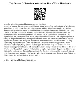 The Pursuit Of Freedom And Justice There Was A Hurricane
In the Pursuit of Freedom and Justice there was a Hurricane
In times of national discontent and social injustice, music is one of the leading forms of rebellion and
storytelling. In 1975, Bob Dylan contributed to this rebellious storytelling narrative by creating
Hurricane a song about the wrongful imprisonment of middleweight fighter Rubin Hurricane Carter.
There is a common idea that the issues we face do not have the same magnitude the issues our
predecessors faced. By assuming this idea, the implications of similar issues are ignored. The
importance of this comparison relies on the magnitude of their influence. Their songs enlightened a
variety of people about the daily dealings of corruption within our nation and enforced the need to
fight for one another when the system proved treat the members of the society unfairly. The song
Freedom by Beyoncé Knowles Carter created in 2016 discusses current struggles that African
Americans are facing by being reduced to stereotypes that prevent unity and fairness and even
includes a verse performed by rapper Kendrick Lamar specifying instances of racial tension that have
affected him. Though both songs are written about wrongful imprisonment the purpose of their songs,
the intended audience, and the use of expression differ. The contrast between the songs only elevate
the notion that no two issues are exactly alike. After each song was created the awareness of wrongful
imprisonment has accounted to the fight for justice
... Get more on HelpWriting.net ...
 