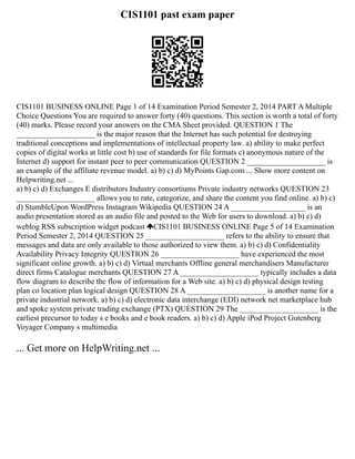CIS1101 past exam paper
CIS1101 BUSINESS ONLINE Page 1 of 14 Examination Period Semester 2, 2014 PART A Multiple
Choice Questions You are required to answer forty (40) questions. This section is worth a total of forty
(40) marks. Please record your answers on the CMA Sheet provided. QUESTION 1 The
____________________ is the major reason that the Internet has such potential for destroying
traditional conceptions and implementations of intellectual property law. a) ability to make perfect
copies of digital works at little cost b) use of standards for file formats c) anonymous nature of the
Internet d) support for instant peer to peer communication QUESTION 2 ____________________ is
an example of the affiliate revenue model. a) b) c) d) MyPoints Gap.com ... Show more content on
Helpwriting.net ...
a) b) c) d) Exchanges E distributors Industry consortiums Private industry networks QUESTION 23
____________________ allows you to rate, categorize, and share the content you find online. a) b) c)
d) StumbleUpon WordPress Instagram Wikipedia QUESTION 24 A ___________________ is an
audio presentation stored as an audio file and posted to the Web for users to download. a) b) c) d)
weblog RSS subscription widget podcast CIS1101 BUSINESS ONLINE Page 5 of 14 Examination
Period Semester 2, 2014 QUESTION 25 ____________________ refers to the ability to ensure that
messages and data are only available to those authorized to view them. a) b) c) d) Confidentiality
Availability Privacy Integrity QUESTION 26 ____________________ have experienced the most
significant online growth. a) b) c) d) Virtual merchants Offline general merchandisers Manufacturer
direct firms Catalogue merchants QUESTION 27 A ____________________ typically includes a data
flow diagram to describe the flow of information for a Web site. a) b) c) d) physical design testing
plan co location plan logical design QUESTION 28 A ____________________ is another name for a
private industrial network. a) b) c) d) electronic data interchange (EDI) network net marketplace hub
and spoke system private trading exchange (PTX) QUESTION 29 The ____________________ is the
earliest precursor to today s e books and e book readers. a) b) c) d) Apple iPod Project Gutenberg
Voyager Company s multimedia
... Get more on HelpWriting.net ...
 