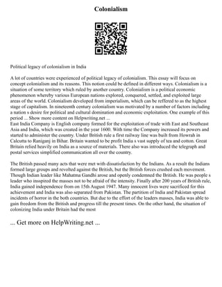 Colonialism
Political legacy of colonialism in India
A lot of countries were experienced of political legacy of colonialism. This essay will focus on
concept colonialism and its reasons. This notion could be defined in different ways. Colonialism is a
situation of some territory which ruled by another country. Colonialism is a political economic
phenomenon whereby various European nations explored, conquered, settled, and exploited large
areas of the world. Colonialism developed from imperialism, which can be reffered to as the highest
stage of capitalism. In nineteenth century colonialism was motivated by a number of factors including
a nation s desire for political and cultural domination and economic exploitation. One example of this
period ... Show more content on Helpwriting.net ...
East India Company is English company formed for the exploitation of trade with East and Southeast
Asia and India, which was created in the year 1600. With time the Company increased its powers and
started to administer the country. Under British rule a first railway line was built from Howrah in
Calcutta to Raniganj in Bihar. Britain wanted to be profit India s vast supply of tea and cotton. Great
Britain relied heavily on India as a source of materials. There also was introduced the telegraph and
postal services simplified communication all over the country.
The British passed many acts that were met with dissatisfaction by the Indians. As a result the Indians
formed large groups and revolted against the British, but the British forces crushed each movement.
Though Indian leader like Mahatma Gandhi arose and openly condemned the British. He was people s
leader who insspired the masses not to be afraid of the intensity. Finally after 200 years of British rule,
India gained independence from on 15th August 1947. Many innocent lives were sacrificed for this
achievement and India was also separated from Pakistan. The partition of India and Pakistan spread
incidents of horror in the both countries. But due to the effort of the leaders masses, India was able to
gain freedom from the British and progress till the present times. On the other hand, the situation of
colonizing India under Britain had the most
... Get more on HelpWriting.net ...
 
