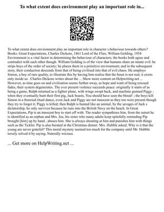 To what extent does environment play an important role in...
To what extent does environment play an important role in character s behaviour towards others?
Books: Great Expectations, Charles Dickens, 1861 Lord of the Flies, William Golding, 1954
Environment is a vital factor in determining the behaviour of characters; the books both agree and
contradict with each other though. William Golding is of the view that humans share an innate evil: he
strips boys of the order of society; he places them in a primitive environment; and in the subsequent
story, their conduction descends from that of being civilised into that of evil chaos. He employs
Simon, a boy of rare quality, to illustrate this by having him realise that the beast is not real, it exists
only inside us . Charles Dickens writes about the ... Show more content on Helpwriting.net ...
However, as time goes on and civilisation seems further away, as hope and want of being rescued
fades, their system degenerates. The ever present violence succeeds peace: originally it starts of as
being a game, Ralph returned as a fighter plane, with wings swept back, and machine gunned Piggy ;
when they eventually hunt their first pig, Jack boasts, You should have seen the blood! ; the boys kill
Simon in a frenzied ritual dance, even Jack and Piggy are not innocent as they too were present though
they try to forget it; Piggy is killed; then Ralph is hunted like an animal, by the savages of Jack s
dictatorship, he only survives because he runs into the British Navy on the beach. In Great
Expectations, Pip is an innocent boy to start off with. The reader sympathises him, from the outset he
is identified as an orphan and Mrs. Joe, his sister who many adults keep spitefully reminding Pip
brought [him] up by hand , abuses him. She is always shouting at him and punishes him with things
such as the Tickler. Pip is also berated at the Christmas dinner: Mrs. Hubble asked, Why is it that the
young are never grateful? This moral mystery seemed too much for the company until Mr. Hubble
tersely solved it by saying, Naterally wicious.
... Get more on HelpWriting.net ...
 