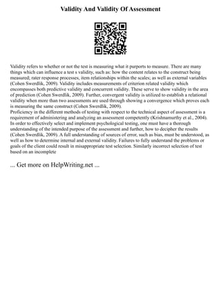 Validity And Validity Of Assessment
Validity refers to whether or not the test is measuring what it purports to measure. There are many
things which can influence a test s validity, such as: how the content relates to the construct being
measured; rater response processes, item relationships within the scales; as well as external variables
(Cohen Swerdlik, 2009). Validity includes measurements of criterion related validity which
encompasses both predictive validity and concurrent validity. These serve to show validity in the area
of prediction (Cohen Swerdlik, 2009). Further, convergent validity is utilized to establish a relational
validity when more than two assessments are used through showing a convergence which proves each
is measuring the same construct (Cohen Swerdlik, 2009).
Proficiency in the different methods of testing with respect to the technical aspect of assessment is a
requirement of administering and analyzing an assessment competently (Krishnamurthy et al., 2004).
In order to effectively select and implement psychological testing, one must have a thorough
understanding of the intended purpose of the assessment and further, how to decipher the results
(Cohen Swerdlik, 2009). A full understanding of sources of error, such as bias, must be understood, as
well as how to determine internal and external validity. Failures to fully understand the problems or
goals of the client could result in misappropriate test selection. Similarly incorrect selection of test
based on an incomplete
... Get more on HelpWriting.net ...
 