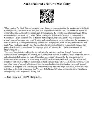 Anne Bradstreet s Pre-Civil War Poetry
When reading Pre Civil War works, readers may have a preconception that the works may be difficult
to decipher and view them as archaic; however this is clearly not the case. The works are written in
modern English, and therefore, readers can still understand the overall, general concept even if they
cannot decipher each and every word. When reading the Salinas and Cherokee creation stories,
Columbus s Letter, and the works of Samuel de Champlain, the works can be read with ease. The
overall concept/ message may be difficult to understand at times, but to read each of the works can be
done effortlessly. Although the majority of the works assigned this week are easy to understand and
read, Anne Bradstreet s poetry may be considered a tad more difficult to comprehend, because her
poetry is written in a quatrain and the language gives off a flowerily ... Show more content on
Helpwriting.net ...
To recap, Champlain is retelling the story of when he took an expedition through Canada and
Newfoundland. Throughout his journey, he explores the Canadian wilderness, lakes, and rivers, and he
collects data to help create his maps. Champlain uses imagery to describe the landscape and its
inhabitants when he writes, In it are many beautiful low islands covered with very fine woods and
meadows with much wild fowl and animals to hunt, such as stags, fallow deer, fawns, roebucks, bears,
and other kinds of animals which come from the mainland to these islands (first paragraph second
sentence). Champlain uses this imagery and detail to help create his maps of Canada, which are later
published in his book Voyage and Les Voyages de la Nouvelle France occidentale, dicte Canada and
are copied by other mapmakers during that
... Get more on HelpWriting.net ...
 