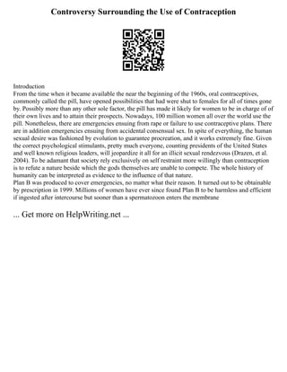 Controversy Surrounding the Use of Contraception
Introduction
From the time when it became available the near the beginning of the 1960s, oral contraceptives,
commonly called the pill, have opened possibilities that had were shut to females for all of times gone
by. Possibly more than any other sole factor, the pill has made it likely for women to be in charge of of
their own lives and to attain their prospects. Nowadays, 100 million women all over the world use the
pill. Nonetheless, there are emergencies ensuing from rape or failure to use contraceptive plans. There
are in addition emergencies ensuing from accidental consensual sex. In spite of everything, the human
sexual desire was fashioned by evolution to guarantee procreation, and it works extremely fine. Given
the correct psychological stimulants, pretty much everyone, counting presidents of the United States
and well known religious leaders, will jeopardize it all for an illicit sexual rendezvous (Drazen, et al.
2004). To be adamant that society rely exclusively on self restraint more willingly than contraception
is to refute a nature beside which the gods themselves are unable to compete. The whole history of
humanity can be interpreted as evidence to the influence of that nature.
Plan B was produced to cover emergencies, no matter what their reason. It turned out to be obtainable
by prescription in 1999. Millions of women have ever since found Plan B to be harmless and efficient
if ingested after intercourse but sooner than a spermatozoon enters the membrane
... Get more on HelpWriting.net ...
 
