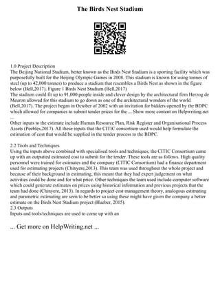 The Birds Nest Stadium
1.0 Project Description
The Beijing National Stadium, better known as the Birds Nest Stadium is a sporting facility which was
purposefully built for the Beijing Olympic Games in 2008. This stadium is known for using tonnes of
steel (up to 42,000 tonnes) to produce a stadium that resembles a Birds Nest as shown in the figure
below (Bell,2017). Figure 1 Birds Nest Stadium (Bell,2017)
The stadium could fit up to 91,000 people inside and clever design by the architectural firm Herzog de
Meuron allowed for this stadium to go down as one of the architectural wonders of the world
(Bell,2017). The project began in October of 2002 with an invitation for bidders opened by the BDPC
which allowed for companies to submit tender prices for the ... Show more content on Helpwriting.net
...
Other inputs to the estimate include Human Resource Plan, Risk Register and Organisational Process
Assets (Peebles,2017). All these inputs that the CITIC consortium used would help formulate the
estimation of cost that would be supplied in the tender process to the BDPC.
2.2 Tools and Techniques
Using the inputs above combined with specialised tools and techniques, the CITIC Consortium came
up with an outputted estimated cost to submit for the tender. These tools are as follows. High quality
personnel were trained for estimates and the company (CITIC Consortium) had a finance department
used for estimating projects (Chinyere,2013). This team was used throughout the whole project and
because of their background in estimating, this meant that they had expert judgement on what
activities could be done and for what price. Other techniques the team used include computer software
which could generate estimates on prices using historical information and previous projects that the
team had done (Chinyere, 2013). In regards to project cost management theory, analogous estimating
and parametric estimating are seen to be better so using these might have given the company a better
estimate on the Birds Nest Stadium project (Hueber, 2015).
2.3 Outputs
Inputs and tools/techniques are used to come up with an
... Get more on HelpWriting.net ...
 