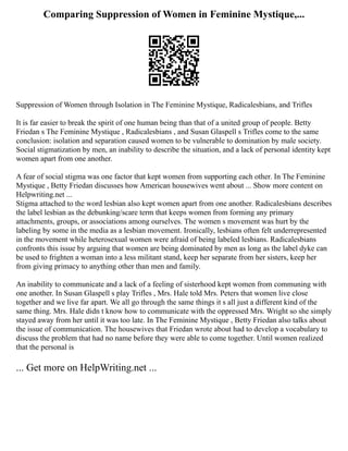 Comparing Suppression of Women in Feminine Mystique,...
Suppression of Women through Isolation in The Feminine Mystique, Radicalesbians, and Trifles
It is far easier to break the spirit of one human being than that of a united group of people. Betty
Friedan s The Feminine Mystique , Radicalesbians , and Susan Glaspell s Trifles come to the same
conclusion: isolation and separation caused women to be vulnerable to domination by male society.
Social stigmatization by men, an inability to describe the situation, and a lack of personal identity kept
women apart from one another.
A fear of social stigma was one factor that kept women from supporting each other. In The Feminine
Mystique , Betty Friedan discusses how American housewives went about ... Show more content on
Helpwriting.net ...
Stigma attached to the word lesbian also kept women apart from one another. Radicalesbians describes
the label lesbian as the debunking/scare term that keeps women from forming any primary
attachments, groups, or associations among ourselves. The women s movement was hurt by the
labeling by some in the media as a lesbian movement. Ironically, lesbians often felt underrepresented
in the movement while heterosexual women were afraid of being labeled lesbians. Radicalesbians
confronts this issue by arguing that women are being dominated by men as long as the label dyke can
be used to frighten a woman into a less militant stand, keep her separate from her sisters, keep her
from giving primacy to anything other than men and family.
An inability to communicate and a lack of a feeling of sisterhood kept women from communing with
one another. In Susan Glaspell s play Trifles , Mrs. Hale told Mrs. Peters that women live close
together and we live far apart. We all go through the same things it s all just a different kind of the
same thing. Mrs. Hale didn t know how to communicate with the oppressed Mrs. Wright so she simply
stayed away from her until it was too late. In The Feminine Mystique , Betty Friedan also talks about
the issue of communication. The housewives that Friedan wrote about had to develop a vocabulary to
discuss the problem that had no name before they were able to come together. Until women realized
that the personal is
... Get more on HelpWriting.net ...
 