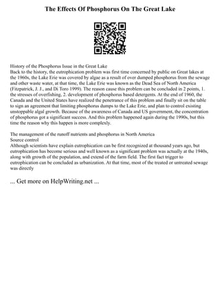 The Effects Of Phosphorus On The Great Lake
History of the Phosphorus Issue in the Great Lake
Back to the history, the eutrophication problem was first time concerned by public on Great lakes at
the 1960s, the Lake Erie was covered by algae as a result of over dumped phosphorus from the sewage
and other waste water, at that time, the Lake Erie was known as the Dead Sea of North America
(Fitzpatrick, J. J., and Di Toro 1999). The reason cause this problem can be concluded in 2 points, 1.
the stresses of overfishing, 2. development of phosphorus based detergents. At the end of 1960, the
Canada and the United States have realized the penetrance of this problem and finally sit on the table
to sign an agreement that limiting phosphorus dumps to the Lake Erie, and plan to control existing
unstoppable algal growth. Because of the awareness of Canada and US government, the concentration
of phosphorus got a significant success. And this problem happened again during the 1990s, but this
time the reason why this happen is more complexly.
The management of the runoff nutrients and phosphorus in North America
Source control
Although scientists have explain eutrophication can be first recognized at thousand years ago, but
eutrophication has become serious and well known as a significant problem was actually at the 1940s,
along with growth of the population, and extend of the farm field. The first fact trigger to
eutrophication can be concluded as urbanization. At that time, most of the treated or untreated sewage
was directly
... Get more on HelpWriting.net ...
 