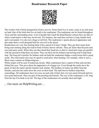 Roadrunner Research Paper
The world is full of birds designed by God to survive. Some birds live in water, some in air and some
on land. One of the birds that live on land is the roadrunner. The roadrunner can be found throughout
Texas and the surrounding areas. A lot of people that watch the Road Runner cartoon have an idea of
what a road runner is that may not be true. For instance, the road does not have a long slender neck
and is not purple. It is also not a huge or tall bird. The roadrunner s speed, physical appearance and
diet make them a well designed bird for survival in the desert.
Roadrunners are very fast running birds with a speed of at least 15mph. They got their name from
being seen running along the road in front of horse drawn vehicles. They are faster than bicycles and
can catch prey easily. When they run they hand their head low so that it s head and wings are parallel
with the ground to help them run faster. They use their tail for balance and turning and to help them
stop. The long tail is perfect for balance and can help the roadrunner dodge a carnivorous bird s grasp
easily. The road runner also uses its speed to catch prey when hunting. For example, when it sees a ...
Show more content on Helpwriting.net ...
White stripes will be seen if looked up closely. Male roadrunners have a patch of blue and red skin
behind the eyes. This gives them the appearance of a bigger eye. Even though the males have the
patch of skin the males and the females look similar. The feathers of males can differ from the
females, and also the males have the crest on their head. The dark brown feathers help them
camouflage. All roadrunners have two toes on each side of their feet; two toes point forward and two
toes point backward. They are part of the perching bird family. The size of the roadrunner is 2ft. long
from the tip of its beak to its tail. The legs of the roadrunners are actually short and light
... Get more on HelpWriting.net ...
 