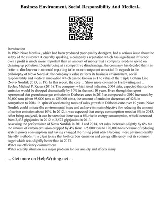 Business Environment, Social Responsibility And Medical...
Introduction
In 1969, Novo Nordisk, which had been produced poor quality detergent, had a serious issue about the
safety of the customer. Generally speaking, a company s reputation which has significant influence
over a profit is much more important than an amount of money that a company needs to spend on
cleaning up pollution. Despite being at a competitive disadvantage, the company has decided that it is
better to disclose environmental reporting to be more transparent on social. In regards to the
philosophy of Novo Nordisk, the company s value reflects its business environment, social
responsibility and medical innovation which can be known as The value of the Triple Bottom Line
(Novo Nordisk 2013, p. 19). In this report, the core ... Show more content on Helpwriting.net ...
Eccles; Michael P. Krzus (2013). The company, which used indicator, 2004 data, expected that carbon
emission would be dropped dramatically by 10% in the next 10 years. Even though the report
represented that greenhouse gas emission in Diabetes cares in 2013 as compared to 2010 increased by
30,000 tons (from 95,000 tons to 125,000 tons), the amount of emission decreased of 42% in
comparison to 2004. In spite of accelerating rates of sales growth in Diabetes care over 10 years, Novo
Nordisk could imitate the environmental issue and achieve its main objective for reducing the amount
of carbon emission about 10%. In 2012, it was expected that energy consumption stood at 6% in 2013.
After being analyzed, it can be seen that there was a 6% rise in energy consumption, which increased
from 2,433 gigajoules in 2012 to 2,572 gigajoules in 2013.
Assessing the performance of Novo Nordisk in 2013 and 2014, net sales increased slightly by 6% but
the amount of carbon emission dropped by 4% from 125,000 tons to 120,000 tons because of reducing
system power consumption and having changed the filling plant which become more environmentally
friendly methods. It is clear to say that both carbon emission and energy efficiency met its common
target which was slightly better than in 2013.
Water use efficiency commitment
Water scarcity situation is a major problem for our society and affects many
... Get more on HelpWriting.net ...
 