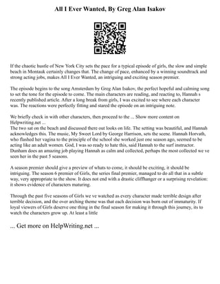 All I Ever Wanted, By Greg Alan Isakov
If the chaotic hustle of New York City sets the pace for a typical episode of girls, the slow and simple
beach in Montauk certainly changes that. The change of pace, enhanced by a winning soundtrack and
strong acting jobs, makes All I Ever Wanted, an intriguing and exciting season premier.
The episode begins to the song Amsterdam by Greg Alan Isakov, the perfect hopeful and calming song
to set the tone for the episode to come. The main characters are reading, and reacting to, Hannah s
recently published article. After a long break from girls, I was excited to see where each character
was. The reactions were perfectly fitting and stared the episode on an intriguing note.
We briefly check in with other characters, then proceed to the ... Show more content on
Helpwriting.net ...
The two sat on the beach and discussed there out looks on life. The setting was beautiful, and Hannah
acknowledges this. The music, My Sweet Lord by George Harrison, sets the scene. Hannah Horvath,
who flashed her vagina to the principle of the school she worked just one season ago, seemed to be
acting like an adult women. God, I was so ready to hate this, said Hannah to the surf instructor.
Dunham does an amazing job playing Hannah as calm and collected, perhaps the most collected we ve
seen her in the past 5 seasons.
A season premier should give a preview of whats to come, it should be exciting, it should be
intriguing. The season 6 premier of Girls, the series final premier, managed to do all that in a subtle
way, very appropriate to the show. It does not end with a drastic cliffhanger or a surprising revelation:
it shows evidence of characters maturing.
Through the past five seasons of Girls we ve watched as every character made terrible design after
terrible decision, and the over arching theme was that each decision was born out of immaturity. If
loyal viewers of Girls deserve one thing in the final season for making it through this journey, its to
watch the characters grow up. At least a little
... Get more on HelpWriting.net ...
 