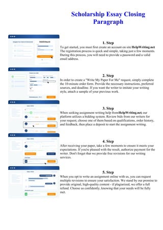 Scholarship Essay Closing
Paragraph
1. Step
To get started, you must first create an account on site HelpWriting.net.
The registration process is quick and simple, taking just a few moments.
During this process, you will need to provide a password and a valid
email address.
2. Step
In order to create a "Write My Paper For Me" request, simply complete
the 10-minute order form. Provide the necessary instructions, preferred
sources, and deadline. If you want the writer to imitate your writing
style, attach a sample of your previous work.
3. Step
When seeking assignment writing help fromHelpWriting.net, our
platform utilizes a bidding system. Review bids from our writers for
your request, choose one of them based on qualifications, order history,
and feedback, then place a deposit to start the assignment writing.
4. Step
After receiving your paper, take a few moments to ensure it meets your
expectations. If you're pleased with the result, authorize payment for the
writer. Don't forget that we provide free revisions for our writing
services.
5. Step
When you opt to write an assignment online with us, you can request
multiple revisions to ensure your satisfaction. We stand by our promise to
provide original, high-quality content - if plagiarized, we offer a full
refund. Choose us confidently, knowing that your needs will be fully
met.
Scholarship Essay Closing ParagraphScholarship Essay Closing Paragraph
 
