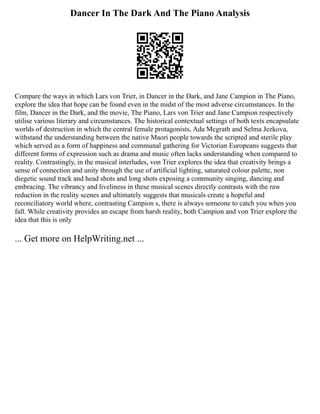 Dancer In The Dark And The Piano Analysis
Compare the ways in which Lars von Trier, in Dancer in the Dark, and Jane Campion in The Piano,
explore the idea that hope can be found even in the midst of the most adverse circumstances. In the
film, Dancer in the Dark, and the movie, The Piano, Lars von Trier and Jane Campion respectively
utilise various literary and circumstances. The historical contextual settings of both texts encapsulate
worlds of destruction in which the central female protagonists, Ada Mcgrath and Selma Jezkova,
withstand the understanding between the native Maori people towards the scripted and sterile play
which served as a form of happiness and communal gathering for Victorian Europeans suggests that
different forms of expression such as drama and music often lacks understanding when compared to
reality. Contrastingly, in the musical interludes, von Trier explores the idea that creativity brings a
sense of connection and unity through the use of artificial lighting, saturated colour palette, non
diegetic sound track and head shots and long shots exposing a community singing, dancing and
embracing. The vibrancy and liveliness in these musical scenes directly contrasts with the raw
reduction in the reality scenes and ultimately suggests that musicals create a hopeful and
reconciliatory world where, contrasting Campion s, there is always someone to catch you when you
fall. While creativity provides an escape from harsh reality, both Campion and von Trier explore the
idea that this is only
... Get more on HelpWriting.net ...
 