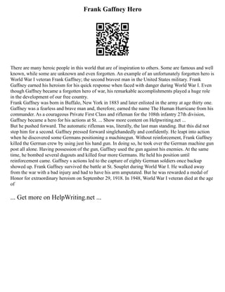 Frank Gaffney Hero
There are many heroic people in this world that are of inspiration to others. Some are famous and well
known, while some are unknown and even forgotten. An example of an unfortunately forgotten hero is
World War I veteran Frank Gaffney; the second bravest man in the United States military. Frank
Gaffney earned his heroism for his quick response when faced with danger during World War I. Even
though Gaffney became a forgotten hero of war, his remarkable accomplishments played a huge role
in the development of our free country.
Frank Gaffney was born in Buffalo, New York in 1883 and later enlisted in the army at age thirty one.
Gaffney was a fearless and brave man and, therefore, earned the name The Human Hurricane from his
commander. As a courageous Private First Class and rifleman for the 108th infantry 27th division,
Gaffney became a hero for his actions at St. ... Show more content on Helpwriting.net ...
But he pushed forward. The automatic rifleman was, literally, the last man standing. But this did not
stop him for a second. Gaffney pressed forward singlehandedly and confidently. He leapt into action
when he discovered some Germans positioning a machinegun. Without reinforcement, Frank Gaffney
killed the German crew by using just his hand gun. In doing so, he took over the German machine gun
post all alone. Having possession of the gun, Gaffney used the gun against his enemies. At the same
time, he bombed several dugouts and killed four more Germans. He held his position until
reinforcement came. Gaffney s actions led to the capture of eighty German soldiers once backup
showed up. Frank Gaffney survived the battle at St. Souplet during World War I. He walked away
from the war with a bad injury and had to have his arm amputated. But he was rewarded a medal of
Honor for extraordinary heroism on September 29, 1918. In 1948, World War I veteran died at the age
of
... Get more on HelpWriting.net ...
 