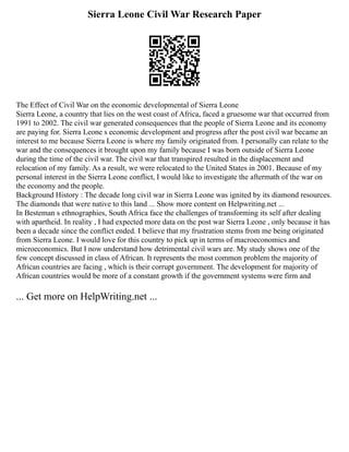Sierra Leone Civil War Research Paper
The Effect of Civil War on the economic developmental of Sierra Leone
Sierra Leone, a country that lies on the west coast of Africa, faced a gruesome war that occurred from
1991 to 2002. The civil war generated consequences that the people of Sierra Leone and its economy
are paying for. Sierra Leone s economic development and progress after the post civil war became an
interest to me because Sierra Leone is where my family originated from. I personally can relate to the
war and the consequences it brought upon my family because I was born outside of Sierra Leone
during the time of the civil war. The civil war that transpired resulted in the displacement and
relocation of my family. As a result, we were relocated to the United States in 2001. Because of my
personal interest in the Sierra Leone conflict, I would like to investigate the aftermath of the war on
the economy and the people.
Background History : The decade long civil war in Sierra Leone was ignited by its diamond resources.
The diamonds that were native to this land ... Show more content on Helpwriting.net ...
In Besteman s ethnographies, South Africa face the challenges of transforming its self after dealing
with apartheid. In reality , I had expected more data on the post war Sierra Leone , only because it has
been a decade since the conflict ended. I believe that my frustration stems from me being originated
from Sierra Leone. I would love for this country to pick up in terms of macroeconomics and
microeconomics. But I now understand how detrimental civil wars are. My study shows one of the
few concept discussed in class of African. It represents the most common problem the majority of
African countries are facing , which is their corrupt government. The development for majority of
African countries would be more of a constant growth if the government systems were firm and
... Get more on HelpWriting.net ...
 