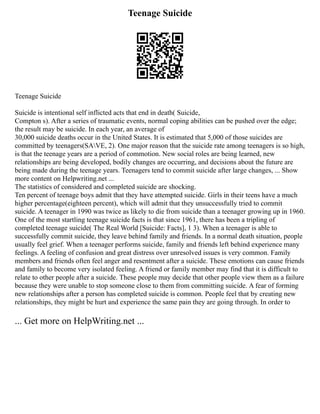 Teenage Suicide
Teenage Suicide
Suicide is intentional self inflicted acts that end in death( Suicide,
Compton s). After a series of traumatic events, normal coping abilities can be pushed over the edge;
the result may be suicide. In each year, an average of
30,000 suicide deaths occur in the United States. It is estimated that 5,000 of those suicides are
committed by teenagers(SAVE, 2). One major reason that the suicide rate among teenagers is so high,
is that the teenage years are a period of commotion. New social roles are being learned, new
relationships are being developed, bodily changes are occurring, and decisions about the future are
being made during the teenage years. Teenagers tend to commit suicide after large changes, ... Show
more content on Helpwriting.net ...
The statistics of considered and completed suicide are shocking.
Ten percent of teenage boys admit that they have attempted suicide. Girls in their teens have a much
higher percentage(eighteen percent), which will admit that they unsuccessfully tried to commit
suicide. A teenager in 1990 was twice as likely to die from suicide than a teenager growing up in 1960.
One of the most startling teenage suicide facts is that since 1961, there has been a tripling of
completed teenage suicide( The Real World [Suicide: Facts], 1 3). When a teenager is able to
successfully commit suicide, they leave behind family and friends. In a normal death situation, people
usually feel grief. When a teenager performs suicide, family and friends left behind experience many
feelings. A feeling of confusion and great distress over unresolved issues is very common. Family
members and friends often feel anger and resentment after a suicide. These emotions can cause friends
and family to become very isolated feeling. A friend or family member may find that it is difficult to
relate to other people after a suicide. These people may decide that other people view them as a failure
because they were unable to stop someone close to them from committing suicide. A fear of forming
new relationships after a person has completed suicide is common. People feel that by creating new
relationships, they might be hurt and experience the same pain they are going through. In order to
... Get more on HelpWriting.net ...
 