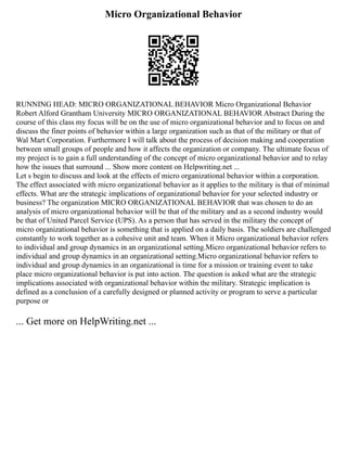 Micro Organizational Behavior
RUNNING HEAD: MICRO ORGANIZATIONAL BEHAVIOR Micro Organizational Behavior
Robert Alford Grantham University MICRO ORGANIZATIONAL BEHAVIOR Abstract During the
course of this class my focus will be on the use of micro organizational behavior and to focus on and
discuss the finer points of behavior within a large organization such as that of the military or that of
Wal Mart Corporation. Furthermore I will talk about the process of decision making and cooperation
between small groups of people and how it affects the organization or company. The ultimate focus of
my project is to gain a full understanding of the concept of micro organizational behavior and to relay
how the issues that surround ... Show more content on Helpwriting.net ...
Let s begin to discuss and look at the effects of micro organizational behavior within a corporation.
The effect associated with micro organizational behavior as it applies to the military is that of minimal
effects. What are the strategic implications of organizational behavior for your selected industry or
business? The organization MICRO ORGANIZATIONAL BEHAVIOR that was chosen to do an
analysis of micro organizational behavior will be that of the military and as a second industry would
be that of United Parcel Service (UPS). As a person that has served in the military the concept of
micro organizational behavior is something that is applied on a daily basis. The soldiers are challenged
constantly to work together as a cohesive unit and team. When it Micro organizational behavior refers
to individual and group dynamics in an organizational setting.Micro organizational behavior refers to
individual and group dynamics in an organizational setting.Micro organizational behavior refers to
individual and group dynamics in an organizational is time for a mission or training event to take
place micro organizational behavior is put into action. The question is asked what are the strategic
implications associated with organizational behavior within the military. Strategic implication is
defined as a conclusion of a carefully designed or planned activity or program to serve a particular
purpose or
... Get more on HelpWriting.net ...
 