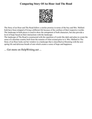 Comparing Story Of An Hour And The Road
The Story of an Hour and The Road follow a similar premise in terms of the boy and Mrs. Mallard
both have been stripped of living a different life because of the confines of their respective worlds.
The landscape in both pieces is used to show the entrapment of both characters, but also provide a
level of hope based on their interactions with the landscape.
The landscape of The Road is constructed with the repetition of words like dark and ashes to create the
sense of a desolate country built from the remains of what existed prior to it. Mrs. Mallard in The
Story of an Hour looks out her window to a landscape that is described as blooming with the new
spring life and delicious breath of rain which creates a sense of hope and happiness.
... Get more on HelpWriting.net ...
 