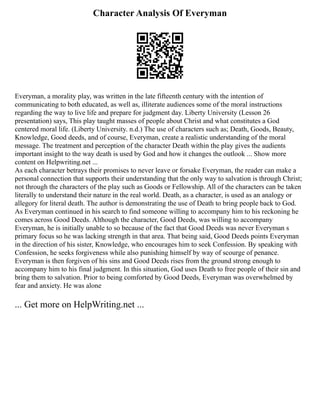 Character Analysis Of Everyman
Everyman, a morality play, was written in the late fifteenth century with the intention of
communicating to both educated, as well as, illiterate audiences some of the moral instructions
regarding the way to live life and prepare for judgment day. Liberty University (Lesson 26
presentation) says, This play taught masses of people about Christ and what constitutes a God
centered moral life. (Liberty University. n.d.) The use of characters such as; Death, Goods, Beauty,
Knowledge, Good deeds, and of course, Everyman, create a realistic understanding of the moral
message. The treatment and perception of the character Death within the play gives the audients
important insight to the way death is used by God and how it changes the outlook ... Show more
content on Helpwriting.net ...
As each character betrays their promises to never leave or forsake Everyman, the reader can make a
personal connection that supports their understanding that the only way to salvation is through Christ;
not through the characters of the play such as Goods or Fellowship. All of the characters can be taken
literally to understand their nature in the real world. Death, as a character, is used as an analogy or
allegory for literal death. The author is demonstrating the use of Death to bring people back to God.
As Everyman continued in his search to find someone willing to accompany him to his reckoning he
comes across Good Deeds. Although the character, Good Deeds, was willing to accompany
Everyman, he is initially unable to so because of the fact that Good Deeds was never Everyman s
primary focus so he was lacking strength in that area. That being said, Good Deeds points Everyman
in the direction of his sister, Knowledge, who encourages him to seek Confession. By speaking with
Confession, he seeks forgiveness while also punishing himself by way of scourge of penance.
Everyman is then forgiven of his sins and Good Deeds rises from the ground strong enough to
accompany him to his final judgment. In this situation, God uses Death to free people of their sin and
bring them to salvation. Prior to being comforted by Good Deeds, Everyman was overwhelmed by
fear and anxiety. He was alone
... Get more on HelpWriting.net ...
 