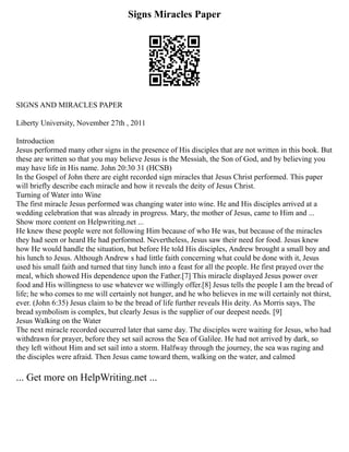 Signs Miracles Paper
SIGNS AND MIRACLES PAPER
Liberty University, November 27th , 2011
Introduction
Jesus performed many other signs in the presence of His disciples that are not written in this book. But
these are written so that you may believe Jesus is the Messiah, the Son of God, and by believing you
may have life in His name. John 20:30 31 (HCSB)
In the Gospel of John there are eight recorded sign miracles that Jesus Christ performed. This paper
will briefly describe each miracle and how it reveals the deity of Jesus Christ.
Turning of Water into Wine
The first miracle Jesus performed was changing water into wine. He and His disciples arrived at a
wedding celebration that was already in progress. Mary, the mother of Jesus, came to Him and ...
Show more content on Helpwriting.net ...
He knew these people were not following Him because of who He was, but because of the miracles
they had seen or heard He had performed. Nevertheless, Jesus saw their need for food. Jesus knew
how He would handle the situation, but before He told His disciples, Andrew brought a small boy and
his lunch to Jesus. Although Andrew s had little faith concerning what could be done with it, Jesus
used his small faith and turned that tiny lunch into a feast for all the people. He first prayed over the
meal, which showed His dependence upon the Father.[7] This miracle displayed Jesus power over
food and His willingness to use whatever we willingly offer.[8] Jesus tells the people I am the bread of
life; he who comes to me will certainly not hunger, and he who believes in me will certainly not thirst,
ever. (John 6:35) Jesus claim to be the bread of life further reveals His deity. As Morris says, The
bread symbolism is complex, but clearly Jesus is the supplier of our deepest needs. [9]
Jesus Walking on the Water
The next miracle recorded occurred later that same day. The disciples were waiting for Jesus, who had
withdrawn for prayer, before they set sail across the Sea of Galilee. He had not arrived by dark, so
they left without Him and set sail into a storm. Halfway through the journey, the sea was raging and
the disciples were afraid. Then Jesus came toward them, walking on the water, and calmed
... Get more on HelpWriting.net ...
 