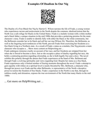 Examples Of Dualism In Our Nig
The Duality of a Free Black Our Nig by Harriet E. Wilson narrates the life of Frado, a young woman
who experiences racism and enslavement in the North despite the common, idealized notion that the
North was a safe refuge for blacks in the United States. Frado is a mulatto woman with a white mother
and a black father, a unique situation in the mid 1800s that provides a polarizing premise for the main
character s story. Frado is unable to identify fully with either the black or the white community, but
the Bellmonts consider her to be black and call her our nig (Wilson 26). Therefore, the Bellmonts, as
well as the lingering racist tendencies of the North, prevent Frado from exercising her freedoms as a
free black living in a Northern state. As a result of Frado s status as a mulatto, Our Nig presents a main
character who occupies a ... Show more content on Helpwriting.net ...
Frado undergoes immense cruelty on account of her race, and her freedoms are stripped from her
when she is forced to become a slave. Just as she occupies a place of duality regarding her race, she
holds a contrasting position regarding citizenship, as she is both legally free and a slave. The novel
exhibits this polarity through the abuses that Frado experiences at the hand of Mrs. Bellmont and
through Frado s evolving spirituality and views regarding God. Despite her status as a free black,
Frado experiences only a limited number of freeing moments throughout the novel. Frado s attempt to
gain equality with whites on a spiritual level is nearly thwarted by Mrs. Bellmont, a character who,
through her power over Frado and the other Bellmonts, is representative of the North s deceptive
power to restrict the freedom of free blacks. Frado s experience in the North is one that, through its
ruthless cruelty and alienation, exposes the true environment of the North that many blacks in the mid
1800s
... Get more on HelpWriting.net ...
 