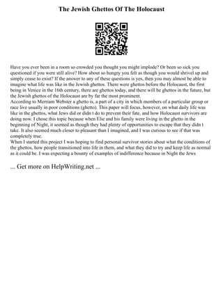 The Jewish Ghettos Of The Holocaust
Have you ever been in a room so crowded you thought you might implode? Or been so sick you
questioned if you were still alive? How about so hungry you felt as though you would shrivel up and
simply cease to exist? If the answer to any of these questions is yes, then you may almost be able to
imagine what life was like in the Jewish ghettos. There were ghettos before the Holocaust, the first
being in Venice in the 16th century, there are ghettos today, and there will be ghettos in the future, but
the Jewish ghettos of the Holocaust are by far the most prominent.
According to Merriam Webster a ghetto is, a part of a city in which members of a particular group or
race live usually in poor conditions (ghetto). This paper will focus, however, on what daily life was
like in the ghettos, what Jews did or didn t do to prevent their fate, and how Holocaust survivors are
doing now. I chose this topic because when Elie and his family were living in the ghetto in the
beginning of Night, it seemed as though they had plenty of opportunities to escape that they didn t
take. It also seemed much closer to pleasant than I imagined, and I was curious to see if that was
completely true.
When I started this project I was hoping to find personal survivor stories about what the conditions of
the ghettos, how people transitioned into life in them, and what they did to try and keep life as normal
as it could be. I was expecting a bounty of examples of indifference because in Night the Jews
... Get more on HelpWriting.net ...
 