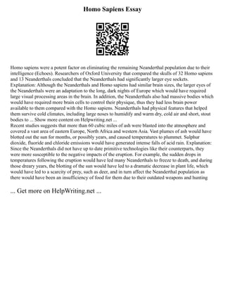 Homo Sapiens Essay
Homo sapiens were a potent factor on eliminating the remaining Neanderthal population due to their
intelligence (Echoes). Researchers of Oxford University that compared the skulls of 32 Homo sapiens
and 13 Neanderthals concluded that the Neanderthals had significantly larger eye sockets.
Explanation: Although the Neanderthals and Homo sapiens had similar brain sizes, the larger eyes of
the Neanderthals were an adaptation to the long, dark nights of Europe which would have required
large visual processing areas in the brain. In addition, the Neanderthals also had massive bodies which
would have required more brain cells to control their physique, thus they had less brain power
available to them compared with the Homo sapiens. Neanderthals had physical features that helped
them survive cold climates, including large noses to humidify and warm dry, cold air and short, stout
bodies to ... Show more content on Helpwriting.net ...
Recent studies suggests that more than 60 cubic miles of ash were blasted into the atmosphere and
covered a vast area of eastern Europe, North Africa and western Asia. Vast plumes of ash would have
blotted out the sun for months, or possibly years, and caused temperatures to plummet. Sulphur
dioxide, fluoride and chloride emissions would have generated intense falls of acid rain. Explanation:
Since the Neanderthals did not have up to date primitive technologies like their counterparts, they
were more susceptible to the negative impacts of the eruption. For example, the sudden drops in
temperatures following the eruption would have led many Neanderthals to freeze to death, and during
those dreary years, the blotting of the sun would have led to a dramatic decrease in plant life, which
would have led to a scarcity of prey, such as deer, and in turn affect the Neanderthal population as
there would have been an insufficiency of food for them due to their outdated weapons and hunting
... Get more on HelpWriting.net ...
 