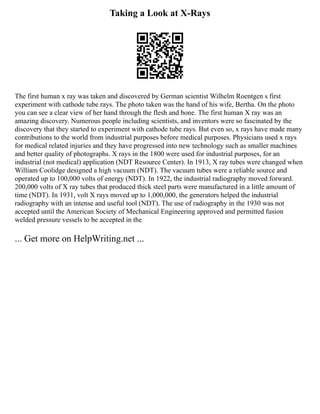 Taking a Look at X-Rays
The first human x ray was taken and discovered by German scientist Wilhelm Roentgen s first
experiment with cathode tube rays. The photo taken was the hand of his wife, Bertha. On the photo
you can see a clear view of her hand through the flesh and bone. The first human X ray was an
amazing discovery. Numerous people including scientists, and inventors were so fascinated by the
discovery that they started to experiment with cathode tube rays. But even so, x rays have made many
contributions to the world from industrial purposes before medical purposes. Physicians used x rays
for medical related injuries and they have progressed into new technology such as smaller machines
and better quality of photographs. X rays in the 1800 were used for industrial purposes, for an
industrial (not medical) application (NDT Resource Center). In 1913, X ray tubes were changed when
William Coolidge designed a high vacuum (NDT). The vacuum tubes were a reliable source and
operated up to 100,000 volts of energy (NDT). In 1922, the industrial radiography moved forward.
200,000 volts of X ray tubes that produced thick steel parts were manufactured in a little amount of
time (NDT). In 1931, volt X rays moved up to 1,000,000, the generators helped the industrial
radiography with an intense and useful tool (NDT). The use of radiography in the 1930 was not
accepted until the American Society of Mechanical Engineering approved and permitted fusion
welded pressure vessels to be accepted in the
... Get more on HelpWriting.net ...
 