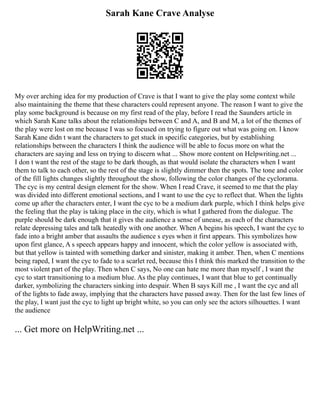 Sarah Kane Crave Analyse
My over arching idea for my production of Crave is that I want to give the play some context while
also maintaining the theme that these characters could represent anyone. The reason I want to give the
play some background is because on my first read of the play, before I read the Saunders article in
which Sarah Kane talks about the relationships between C and A, and B and M, a lot of the themes of
the play were lost on me because I was so focused on trying to figure out what was going on. I know
Sarah Kane didn t want the characters to get stuck in specific categories, but by establishing
relationships between the characters I think the audience will be able to focus more on what the
characters are saying and less on trying to discern what ... Show more content on Helpwriting.net ...
I don t want the rest of the stage to be dark though, as that would isolate the characters when I want
them to talk to each other, so the rest of the stage is slightly dimmer then the spots. The tone and color
of the fill lights changes slightly throughout the show, following the color changes of the cyclorama.
The cyc is my central design element for the show. When I read Crave, it seemed to me that the play
was divided into different emotional sections, and I want to use the cyc to reflect that. When the lights
come up after the characters enter, I want the cyc to be a medium dark purple, which I think helps give
the feeling that the play is taking place in the city, which is what I gathered from the dialogue. The
purple should be dark enough that it gives the audience a sense of unease, as each of the characters
relate depressing tales and talk heatedly with one another. When A begins his speech, I want the cyc to
fade into a bright amber that assaults the audience s eyes when it first appears. This symbolizes how
upon first glance, A s speech appears happy and innocent, which the color yellow is associated with,
but that yellow is tainted with something darker and sinister, making it amber. Then, when C mentions
being raped, I want the cyc to fade to a scarlet red, because this I think this marked the transition to the
most violent part of the play. Then when C says, No one can hate me more than myself , I want the
cyc to start transitioning to a medium blue. As the play continues, I want that blue to get continually
darker, symbolizing the characters sinking into despair. When B says Kill me , I want the cyc and all
of the lights to fade away, implying that the characters have passed away. Then for the last few lines of
the play, I want just the cyc to light up bright white, so you can only see the actors silhouettes. I want
the audience
... Get more on HelpWriting.net ...
 