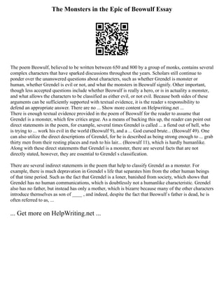 The Monsters in the Epic of Beowulf Essay
The poem Beowulf, believed to be written between 650 and 800 by a group of monks, contains several
complex characters that have sparked discussions throughout the years. Scholars still continue to
ponder over the unanswered questions about characters, such as whether Grendel is monster or
human, whether Grendel is evil or not, and what the monsters in Beowulf signify. Other important,
though less accepted questions include whether Beowulf is really a hero, or is in actuality a monster,
and what allows the characters to be classified as either evil, or not evil. Because both sides of these
arguments can be sufficiently supported with textual evidence, it is the reader s responsibility to
defend an appropriate answer. There are no ... Show more content on Helpwriting.net ...
There is enough textual evidence provided in the poem of Beowulf for the reader to assume that
Grendel is a monster, which few critics argue. As a means of backing this up, the reader can point out
direct statements in the poem, for example, several times Grendel is called ... a fiend out of hell, who
is trying to ... work his evil in the world (Beowulf 9), and a ... God cursed brute... (Beowulf 49). One
can also utilize the direct descriptions of Grendel, for he is described as being strong enough to ... grab
thirty men from their resting places and rush to his lair... (Beowulf 11), which is hardly humanlike.
Along with these direct statements that Grendel is a monster, there are several facts that are not
directly stated, however, they are essential to Grendel s classification.
There are several indirect statements in the poem that help to classify Grendel as a monster. For
example, there is much depravation in Grendel s life that separates him from the other human beings
of that time period. Such as the fact that Grendel is a loner, banished from society, which shows that
Grendel has no human communications, which is doubtlessly not a humanlike characteristic. Grendel
also has no father, but instead has only a mother, which is bizarre because many of the other characters
introduce themselves as son of ____ , and indeed, despite the fact that Beowulf s father is dead, he is
often referred to as, ...
... Get more on HelpWriting.net ...
 