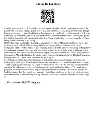 Leading By Examples
Leading by example is no fictional idea. Vocabulary.com describes a leader as the one in charge, the
person who convinces other people to follow (Leader). Examples of leadership are shown all through
history, sports, and even in school districts. Famous protesters and leaders in history made a difference
when they led by example, the coach of a sports team is necessary for that team s success, and groups
like Student Council are all examples of leadership. There is leadership everywhere, and far off from
being an idea of fiction; it is a reality.
History has many great leaders that lead as an example for others. Mahatma Gandhi was maybe the
greatest example of leadership in history. Gandhi was thrown off of a train due to his racial
background and he felt like he had to do something about it. Gandhi decided to stand up and organized
the Indian community to help him with non violent protest. He stood up for what he believed in and
lead everyone who agreed with him. One man, in particular, followed in what Gandhi believed in and
that man was Martin Luther King Jr. Martin Luther King Jr., the leader of the Civil Rights Movement,
changed America ... Show more content on Helpwriting.net ...
Sports teams, whether it is school organized or at the national and major leagues, have someone
leading them. It all starts from the beginning of your sports career. Let us use baseball as an example.
The little leagues are where you are taught everything from how to hit the ball, how to catch the ball
and all of the technique in between. Coaches are who teach and lead the players. They teach each
player all of the techniques because they are being the leaders by example. Without the coaches to
lead the players, then they would not be properly trained and would not get the proper help when they
do not know how to do something. Having someone to lead by example is beneficial for many things
in
... Get more on HelpWriting.net ...
 