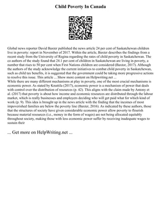 Child Poverty In Canada
Global news reporter David Baxter published the news article 24 per cent of Saskatchewan children
live in poverty: report in November of 2017. Within the article, Baxter describes the findings from a
recent study from the University of Regina regarding the rates of child poverty in Saskatchewan. The
co authors of the study found that 24.1 per cent of children in Saskatchewan are living in poverty, a
number that rises to 50 per cent when First Nations children are considered (Baxtor, 2017). Although
the authors of the study acknowledge the current initiatives to combat child poverty in Saskatchewan,
such as child tax benefits, it is suggested that the government could be taking more progressive actions
to resolve this issue. This article ... Show more content on Helpwriting.net ...
While there are many different mechanisms at play in poverty, one of the most crucial mechanisms is
economic power. As stated by Knuttila (2017), economic power is a mechanism of power that deals
with control over the distribution of resources (p. 42). This aligns with the claim made by Antony et
al. (2017) that poverty is about how income and economic resources are distributed through the labour
market, which is really businesses and employers deciding who will get paid what for which kind of
work (p. 9). This idea is brought up in the news article with the finding that the incomes of most
impoverished families are below the poverty line (Baxter, 2016). As indicated by these authors, those
that the structures of society have given considerable economic power allow poverty to flourish
because material resources (i.e., money in the form of wages) are not being allocated equitably
throughout society, making those with less economic power suffer by receiving inadequate wages to
sustain their
... Get more on HelpWriting.net ...
 