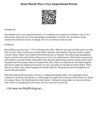 Dean Martin Was a Very Inspirational Person
Introduction
Dean Martin was a very inspirational person. If something was wrong he would find a way to fix it
and succeed. Dean was one of the most popular entertainers of all time. He was famous for his
comedy but mostly his success in singing. He was very famous in the rat pack.
Childhood
Dean Martin was born June 7, 1917 in Steubenville, Ohio. When he was born his birth name was Dino
Paul Crocetti. Dean was born to an Italian father, Gaetano, and an Italian American mother, Angela
Crocetti. Dean s father was an Italian from Montesilvano, in Abruzzo. His affectionate grandparents
origins are believed to also be from Abruzzo even if it is not clearly known. When Dean was growing
up he did have an older brother named Bill. Dean did only speak Italian until he started school. Dean
attended Grant Elementary School in Steubenville, Ohio. Dean was ridiculed for his broken English
and did not speak any English at all until he was five. He spoke an old Abruzzi Italian dialect. When
Dean was sixteen years old he dropped out of high school in 10th grade because he thought he was
smarter than his teachers.
Dean then delivered stolen liquor, served as a underground illegal dealer, was a blackjack dealer,
worked in a steel mill, and boxed as a welterweight (a weight class in boxing.) When Dean was fifteen
he became a boxer. He billed himself as Kid Crochet . During his boxing days, he received a broken
nose which was straightened in the future. He also received a scarred lip,
... Get more on HelpWriting.net ...
 