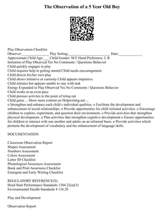 The Observation of a 5 Year Old Boy
Play Observation Checklist
Observer:_______________ Play Setting:_______________________ Date:_____________
Approximate Child Age:___ Child Gender: M F Hand Preference: L R
Initiation of Play Observed Yes No Comments / Questions Behavior
Child quickly engages in play
Child requires help in getting started Child needs encouragement
Child directs his/her own play
Child shows initiative or curiosity Child appears impulsive
Child initiates but appears unable to stay with task
Energy Expanded in Play Observed Yes No Comments / Questions Behavior
Child works at an even pace
Child pursues activites to the point of tiring out
Child gains ... Show more content on Helpwriting.net ...
o Strengthen and enhance each child s individual qualities. o Facilitate the development and
enhancement of social relationships. o Provide opportunities for child initiated activities. o Encourage
children to explore, experiment, and question their environment. o Provide activities that strengthen
physical development. o Plan activities that strengthen cognitive development o Ensure opportunities
for children to interact with one another and adults on an informal basis. o Provide activities which
promote the development of vocabulary and the enhancement of language skills.
DOCUMENTATION
Classroom Observation Report
Shapes Assessment
Numbers Assessment
Colors Assessment
Letter ID Checklist
Phonological Awareness Assessment
Book and Print Awareness Checklist
Emergent and Early Writing Checklist
REGULATORY REFERENCE(S):
Head Start Performance Standards 1304.22(a)(3)
Environmental Health Standards 4 116.20
Play and Development
Observation Report
 