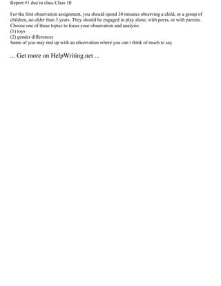 Report #1 due in class Class 10
For the first observation assignment, you should spend 30 minutes observing a child, or a group of
children, no older than 3 years. They should be engaged in play alone, with peers, or with parents.
Choose one of these topics to focus your observation and analysis:
(1) toys
(2) gender differences
Some of you may end up with an observation where you can t think of much to say
... Get more on HelpWriting.net ...
 