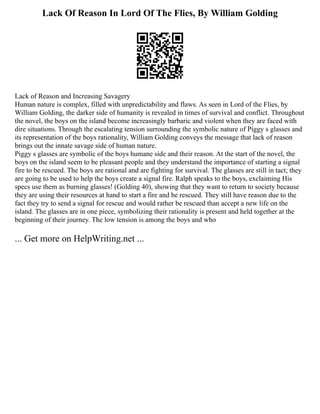 Lack Of Reason In Lord Of The Flies, By William Golding
Lack of Reason and Increasing Savagery
Human nature is complex, filled with unpredictability and flaws. As seen in Lord of the Flies, by
William Golding, the darker side of humanity is revealed in times of survival and conflict. Throughout
the novel, the boys on the island become increasingly barbaric and violent when they are faced with
dire situations. Through the escalating tension surrounding the symbolic nature of Piggy s glasses and
its representation of the boys rationality, William Golding conveys the message that lack of reason
brings out the innate savage side of human nature.
Piggy s glasses are symbolic of the boys humane side and their reason. At the start of the novel, the
boys on the island seem to be pleasant people and they understand the importance of starting a signal
fire to be rescued. The boys are rational and are fighting for survival. The glasses are still in tact; they
are going to be used to help the boys create a signal fire. Ralph speaks to the boys, exclaiming His
specs use them as burning glasses! (Golding 40), showing that they want to return to society because
they are using their resources at hand to start a fire and be rescued. They still have reason due to the
fact they try to send a signal for rescue and would rather be rescued than accept a new life on the
island. The glasses are in one piece, symbolizing their rationality is present and held together at the
beginning of their journey. The low tension is among the boys and who
... Get more on HelpWriting.net ...
 